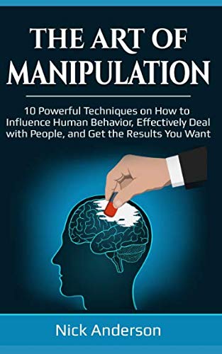 The Art of Manipulation: 10 Powerful Techniques on How to Influence Human Behavior, Effectively Deal with People, and Get the Results You Want