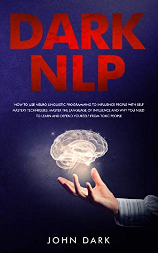 Dark NLP: How To Use Neuro Linguistic Programming To Influence People With Self Mastery Techniques. Master The Language Of Influence And Why You Need To Learn And Defend Yourself From Toxic People