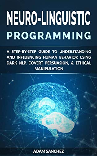 Neuro-Linguistic Programming: A Step-by-Step Guide to Understanding and Influencing Human Behavior Using Dark NLP, Covert Persuasion, & Ethical Manipulation