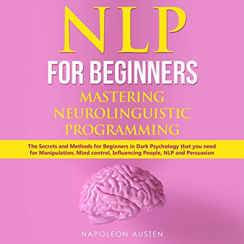 NLP for Beginners Mastering Neuro-Linguistic Programming: The Secrets and Methods for Beginners in Dark Psychology That You Need for Manipulation, Mind Control, Influencing People, NLP and Persuasion