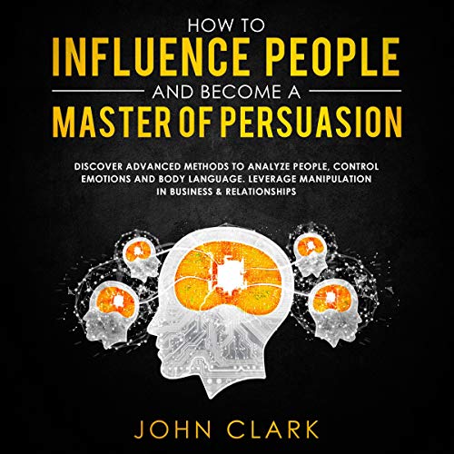 How to Influence People and Become a Master of Persuasion: Discover Advanced Methods to Analyze People, Control Emotions and Body Language. Leverage Manipulation in Business & Relationships