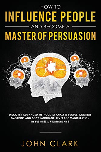 How to Influence People and Become A Master of Persuasion: Discover Advanced Methods to Analyze People, Control Emotions and Body Language. Leverage Manipulation in Business & Relationships