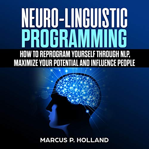 Neuro-Linguistic Programming: How to Reprogram Yourself Through NLP, Maximize Your Potential and Influence People